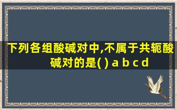 下列各组酸碱对中,不属于共轭酸碱对的是( ) a b c d